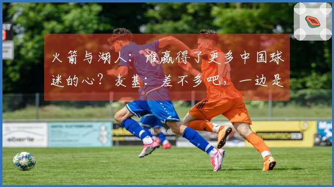 火箭与湖人：谁赢得了更多中国球迷的心？麦基：差不多吧，一边是姚明一边是科比